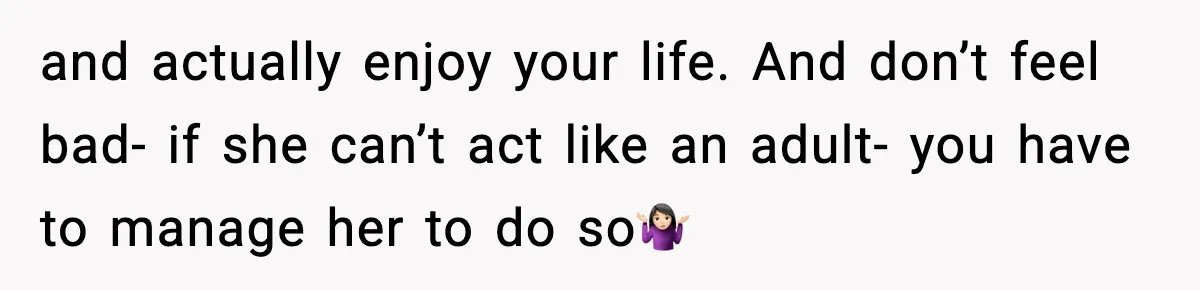 and actually enjoy your life. And don’t feel bad- if she can’t act like an adult- you have to manage her to do so🤷🏻‍♀️