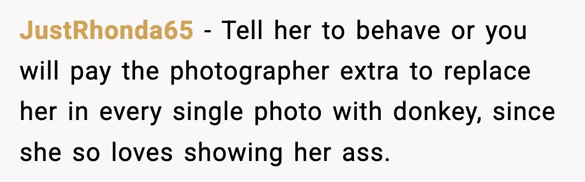 JustRhonda65 − Tell her to behave or you will pay the photographer extra to replace her in every single photo with donkey, since she so loves showing her ass.