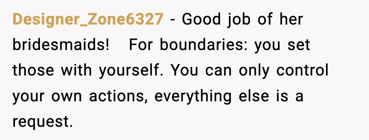 Designer_Zone6327 − Good job of her bridesmaids!   For boundaries: you set those with yourself. You can only control your own actions, everything else is a request.