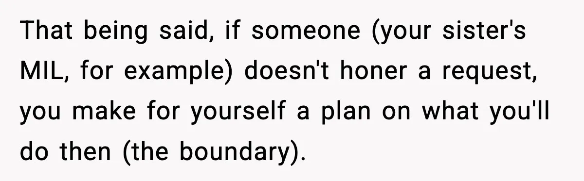 That being said, if someone (your sister's MIL, for example) doesn't honer a request, you make for yourself a plan on what you'll do then (the boundary).