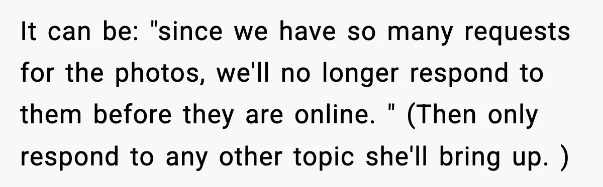 It can be: "since we have so many requests for the photos, we'll no longer respond to them before they are online. " (Then only respond to any other topic...