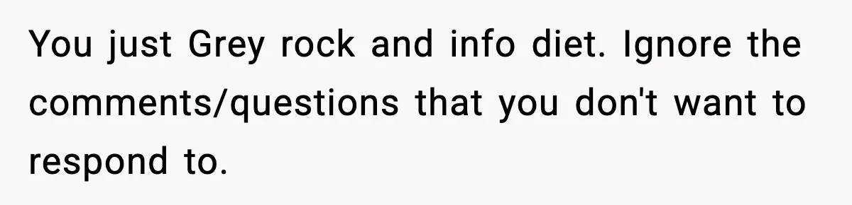 You just Grey rock and info diet. Ignore the comments/questions that you don't want to respond to.
