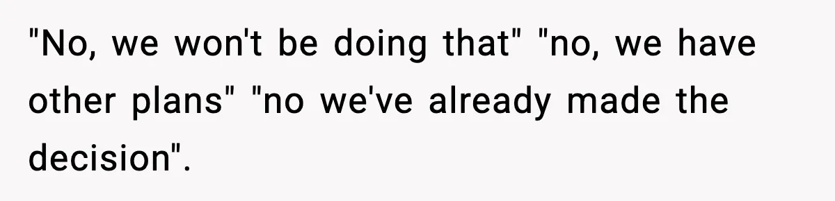 "No, we won't be doing that" "no, we have other plans" "no we've already made the decision".
