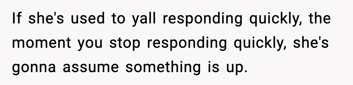 If she's used to yall responding quickly, the moment you stop responding quickly, she's gonna assume something is up.