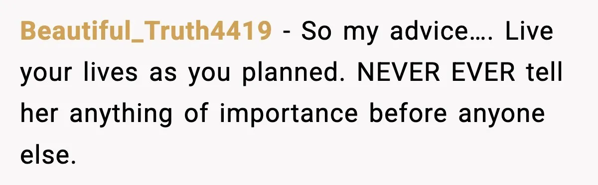 Beautiful_Truth4419 − So my advice…. Live your lives as you planned. NEVER EVER tell her anything of importance before anyone else.