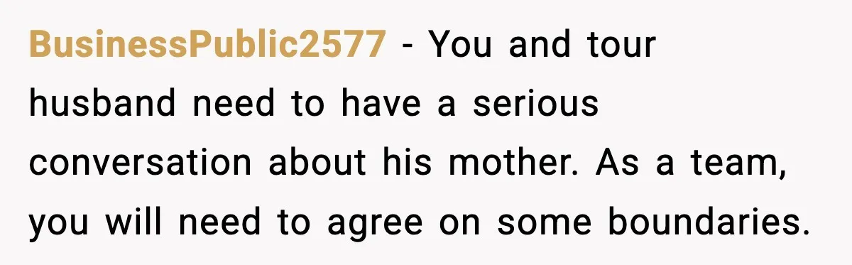 BusinessPublic2577 − You and tour husband need to have a serious conversation about his mother. As a team, you will need to agree on some boundaries.