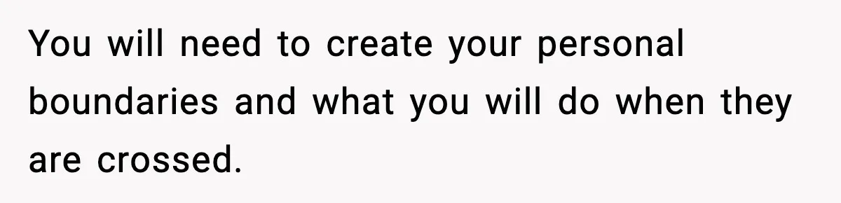 You will need to create your personal boundaries and what you will do when they are crossed.