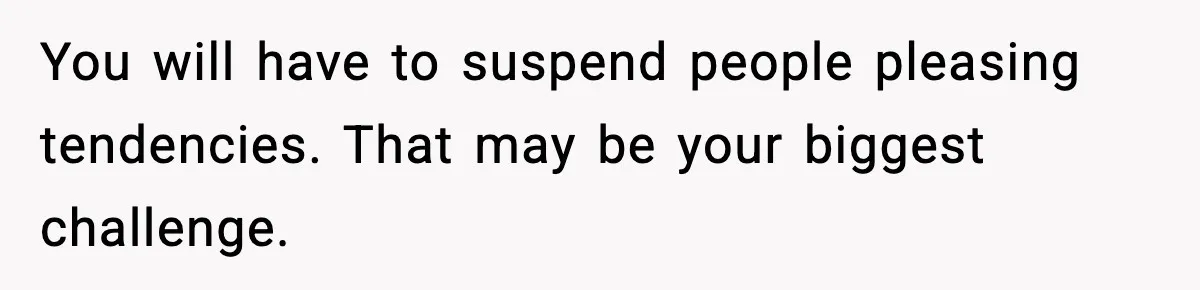 You will have to suspend people pleasing tendencies. That may be your biggest challenge.