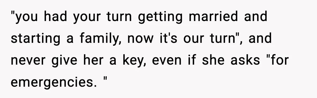 "you had your turn getting married and starting a family, now it's our turn", and never give her a key, even if she asks "for emergencies. "