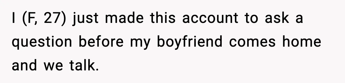 I (F, 27) just made this account to ask a question before my boyfriend comes home and we talk.