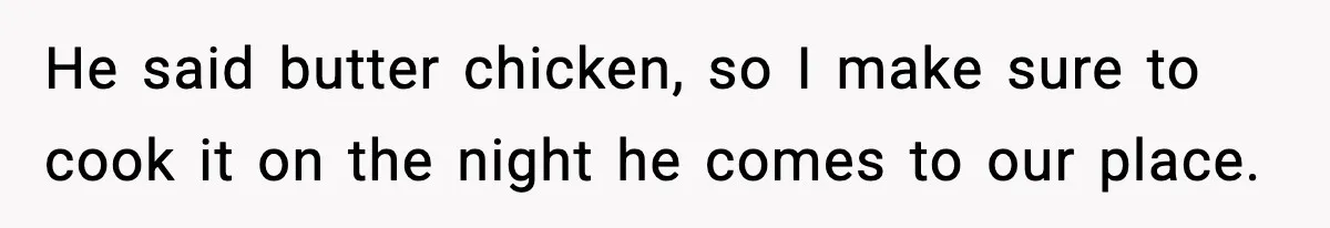 He said butter chicken, so I make sure to cook it on the night he comes to our place.