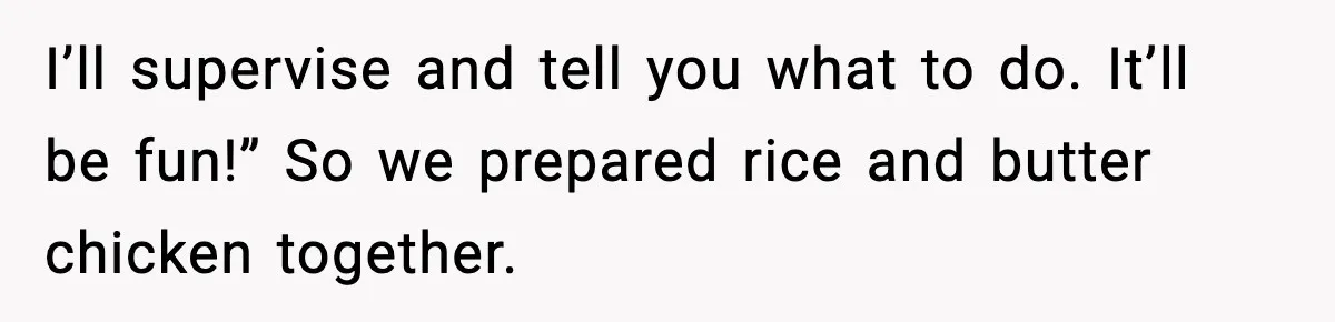 I’ll supervise and tell you what to do. It’ll be fun!” So we prepared rice and butter chicken together.
