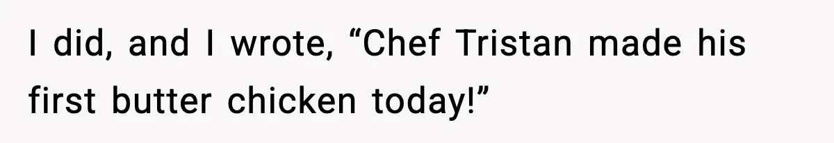 I did, and I wrote, “Chef Tristan made his first butter chicken today!”