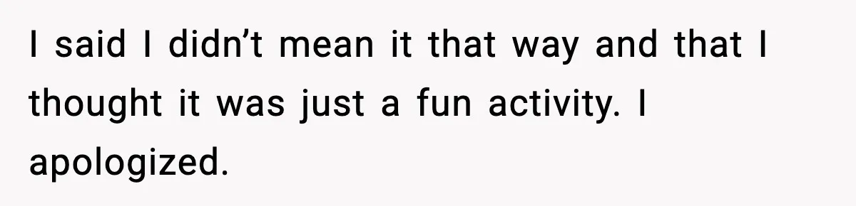 I said I didn’t mean it that way and that I thought it was just a fun activity. I apologized.