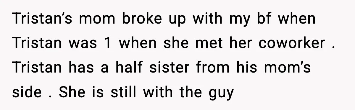 Tristan’s mom broke up with my bf when Tristan was 1 when she met her coworker . Tristan has a half sister from his mom’s side . She is still...