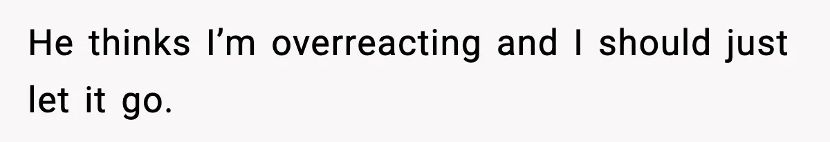 He thinks I’m overreacting and I should just let it go.