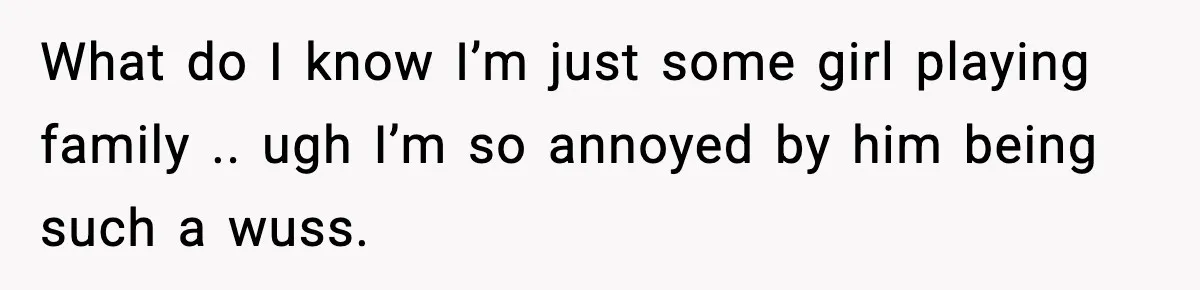 What do I know I’m just some girl playing family .. ugh I’m so annoyed by him being such a wuss.