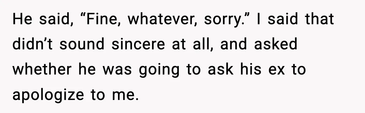 He said, “Fine, whatever, sorry.” I said that didn’t sound sincere at all, and asked whether he was going to ask his ex to apologize to me.