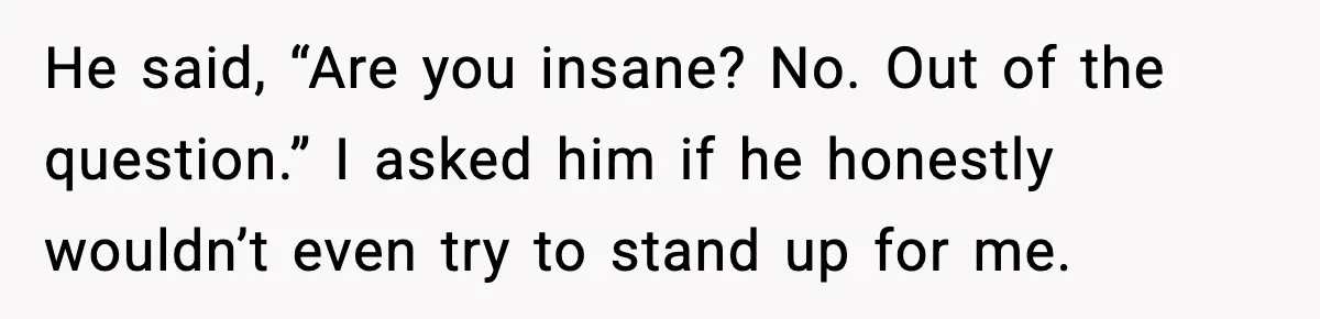 He said, “Are you insane? No. Out of the question.” I asked him if he honestly wouldn’t even try to stand up for me.