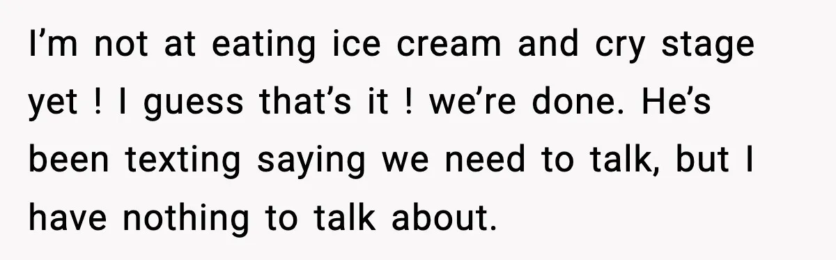 I’m not at eating ice cream and cry stage yet ! I guess that’s it ! we’re done. He’s been texting saying we need to talk, but I have nothing...
