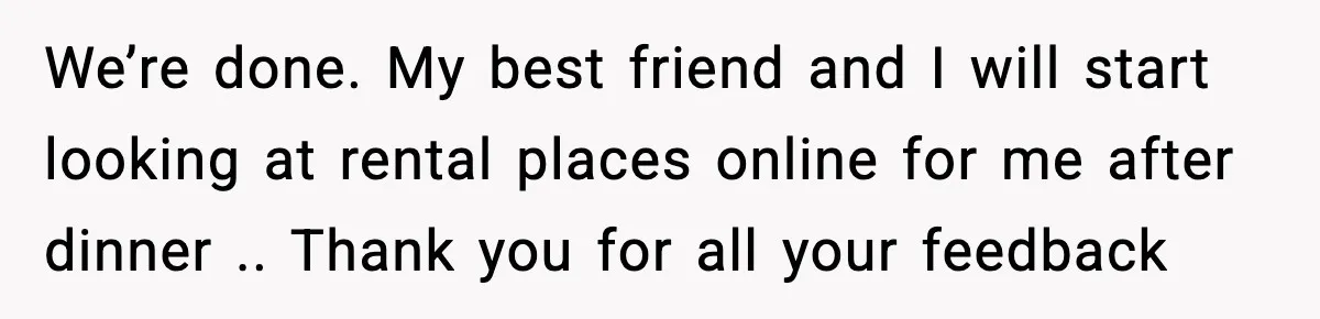 We’re done. My best friend and I will start looking at rental places online for me after dinner .. Thank you for all your feedback