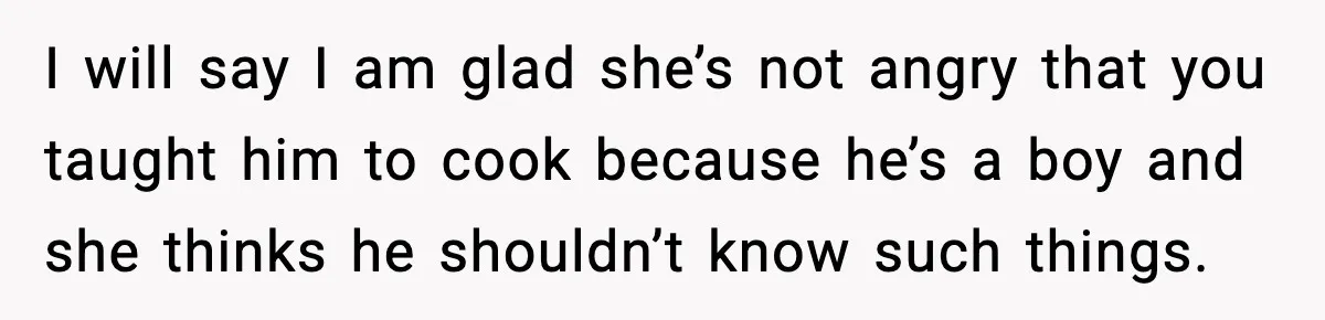 I will say I am glad she’s not angry that you taught him to cook because he’s a boy and she thinks he shouldn’t know such things.