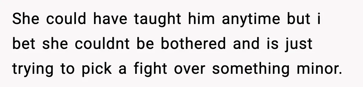 She could have taught him anytime but i bet she couldnt be bothered and is just trying to pick a fight over something minor.