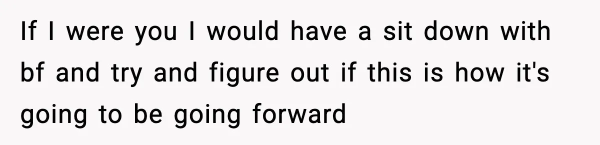 If I were you I would have a sit down with bf and try and figure out if this is how it's going to be going forward