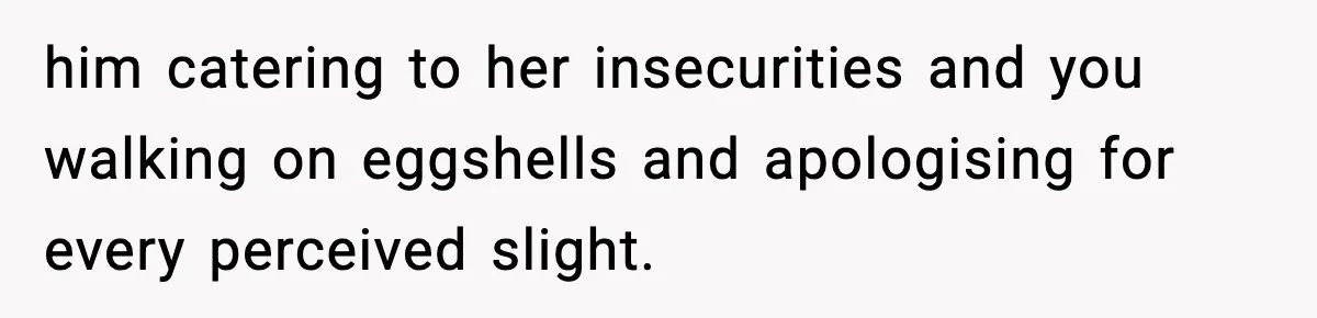 him catering to her insecurities and you walking on eggshells and apologising for every perceived slight.