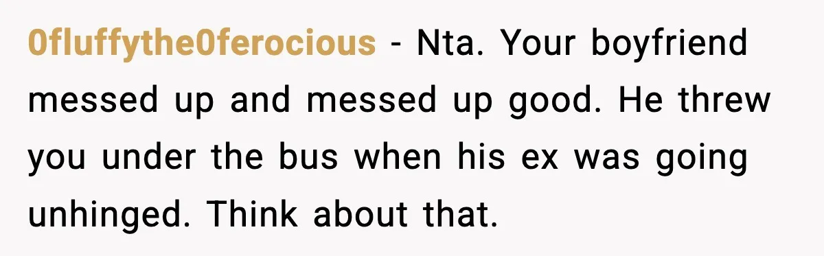 0fluffythe0ferocious − Nta. Your boyfriend messed up and messed up good. He threw you under the bus when his ex was going unhinged. Think about that.