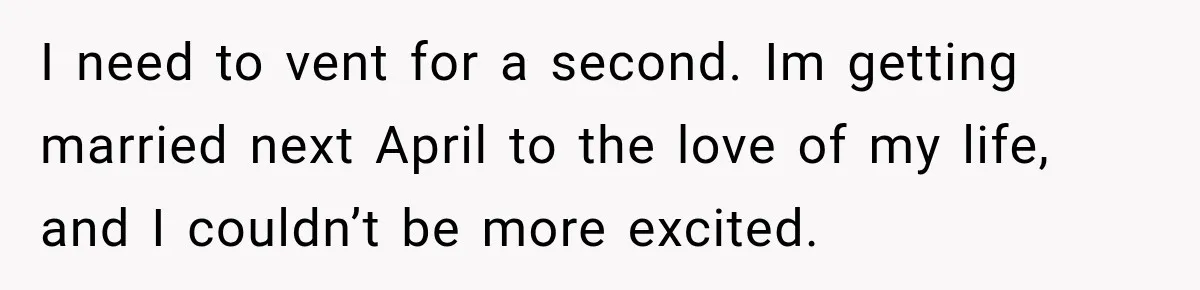 I need to vent for a second. Im getting married next April to the love of my life, and I couldn’t be more excited.
