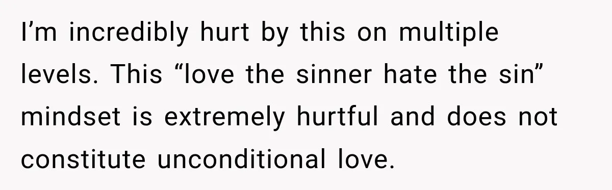 I’m incredibly hurt by this on multiple levels. This “love the sinner hate the sin” mindset is extremely hurtful and does not constitute unconditional love.