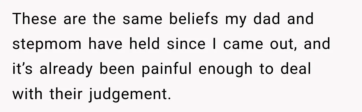 These are the same beliefs my dad and stepmom have held since I came out, and it’s already been painful enough to deal with their judgement.