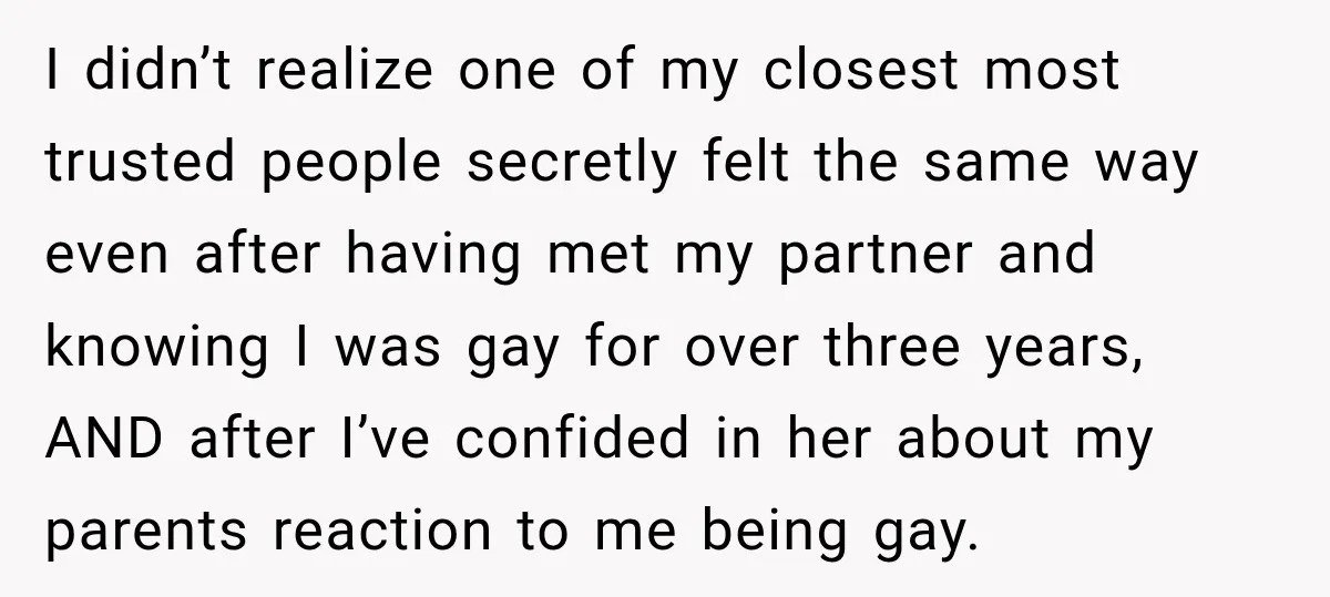 I didn’t realize one of my closest most trusted people secretly felt the same way even after having met my partner and knowing I was gay for over three years,...