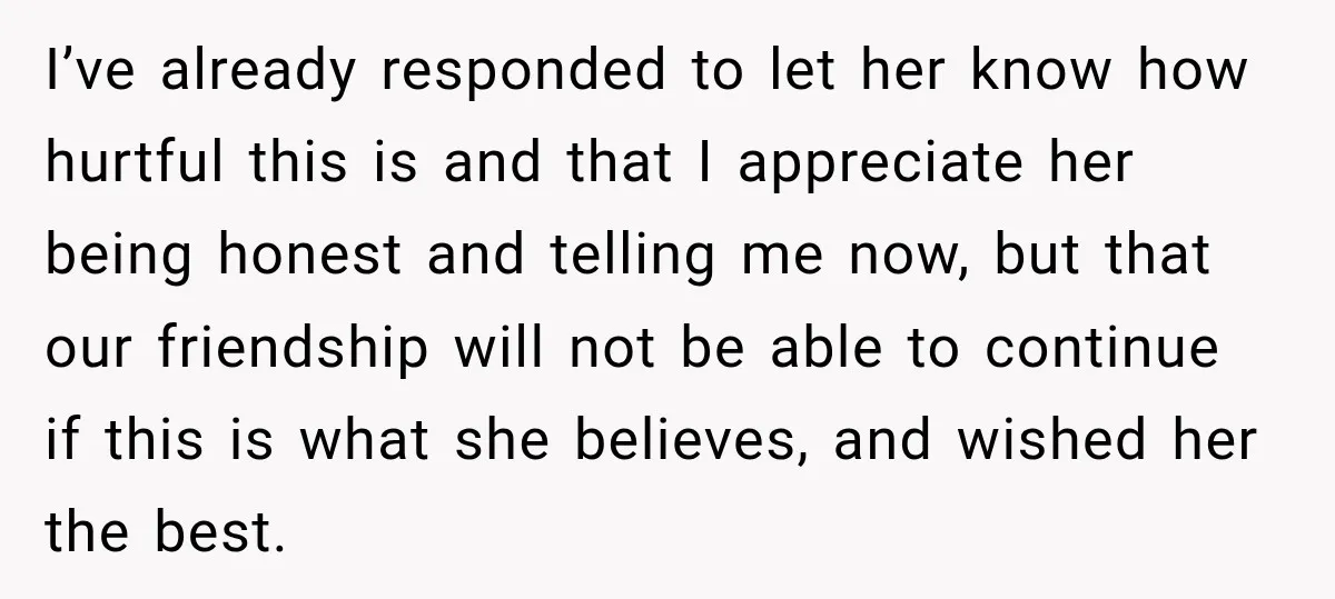 I’ve already responded to let her know how hurtful this is and that I appreciate her being honest and telling me now, but that our friendship will not be able...