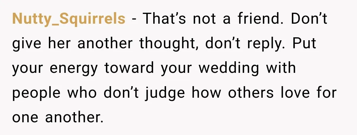 Nutty_Squirrels − That’s not a friend. Don’t give her another thought, don’t reply. Put your energy toward your wedding with people who don’t judge how others love for one another.