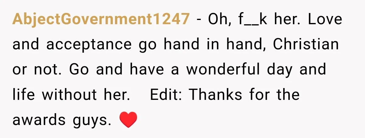 AbjectGovernment1247 − Oh, f__k her. Love and acceptance go hand in hand, Christian or not. Go and have a wonderful day and life without her. Edit: Thanks for the awards...