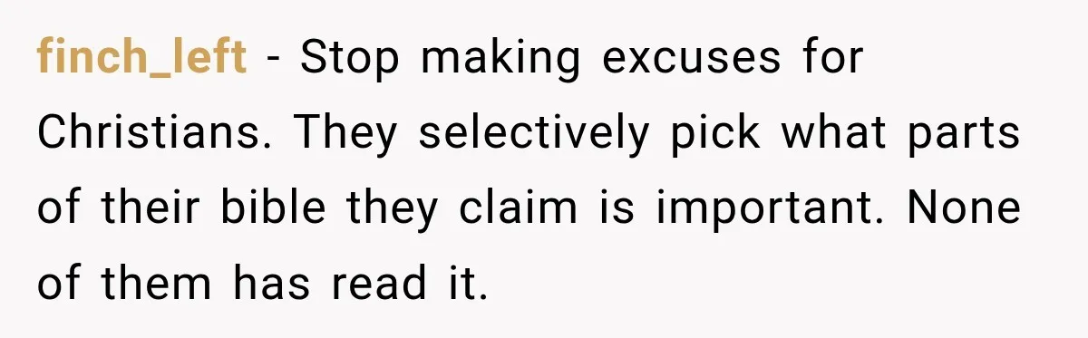 finch_left − Stop making excuses for Christians. They selectively pick what parts of their bible they claim is important. None of them has read it.