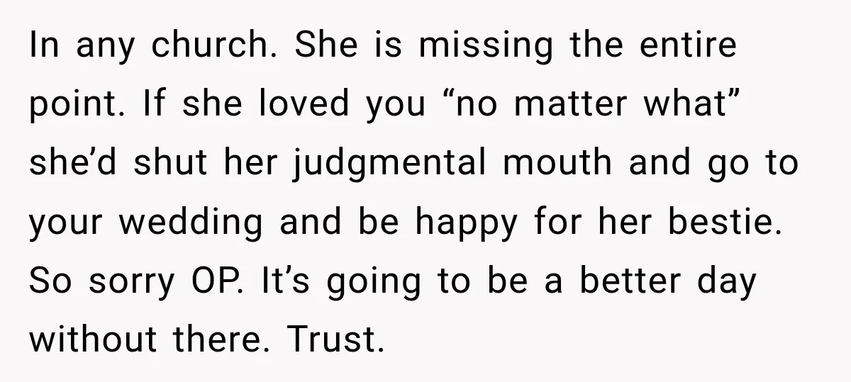 In any church. She is missing the entire point. If she loved you “no matter what” she’d shut her judgmental mouth and go to your wedding and be happy for...