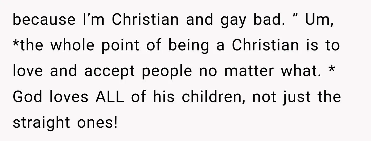 because I’m Christian and gay bad. ” Um, *the whole point of being a Christian is to love and accept people no matter what. * God loves ALL of his...