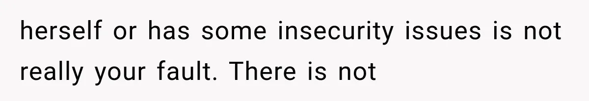 herself or has some insecurity issues is not really your fault. There is not