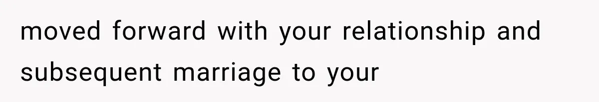 moved forward with your relationship and subsequent marriage to your