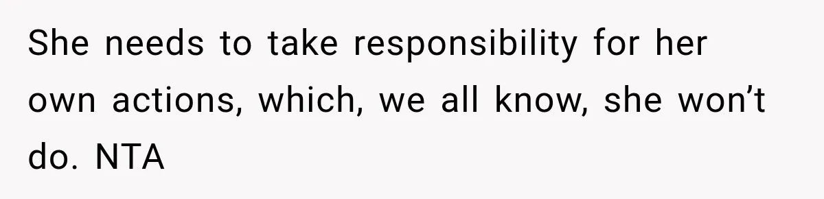 She needs to take responsibility for her own actions, which, we all know, she won’t do. NTA