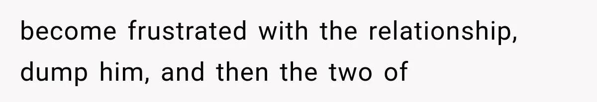 become frustrated with the relationship, dump him, and then the two of