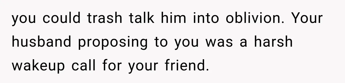 you could trash talk him into oblivion. Your husband proposing to you was a harsh wakeup call for your friend.