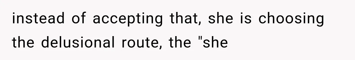 instead of accepting that, she is choosing the delusional route, the "she