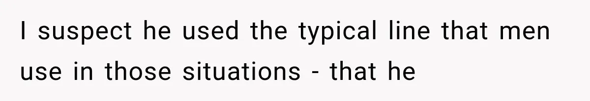 I suspect he used the typical line that men use in those situations - that he
