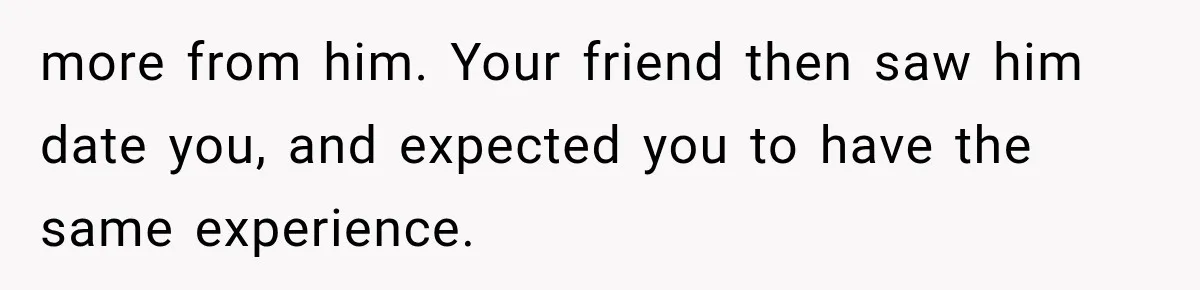 more from him. Your friend then saw him date you, and expected you to have the same experience.