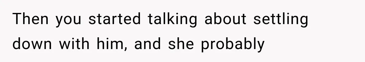 Then you started talking about settling down with him, and she probably