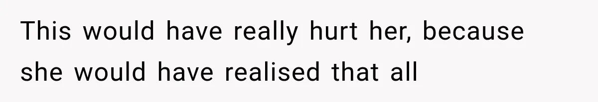 This would have really hurt her, because she would have realised that all